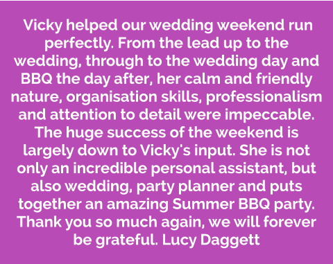 Vicky helped our wedding weekend run perfectly. From the lead up to the wedding, through to the wedding day and BBQ the day after, her calm and friendly nature, organisation skills, professionalism and attention to detail were impeccable. The huge success of the weekend is largely down to Vicky's input. She is not only an incredible personal assistant, but also wedding, party planner and puts together an amazing Summer BBQ party. Thank you so much again, we will forever be grateful. Lucy Daggett